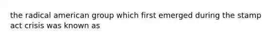 the radical american group which first emerged during the stamp act crisis was known as