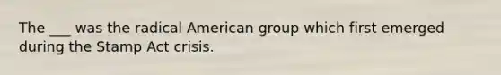 The ___ was the radical American group which first emerged during the Stamp Act crisis.