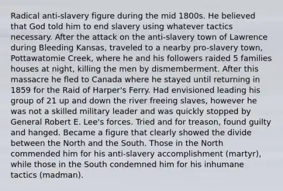 Radical anti-slavery figure during the mid 1800s. He believed that God told him to end slavery using whatever tactics necessary. After the attack on the anti-slavery town of Lawrence during Bleeding Kansas, traveled to a nearby pro-slavery town, Pottawatomie Creek, where he and his followers raided 5 families houses at night, killing the men by dismemberment. After this massacre he fled to Canada where he stayed until returning in 1859 for the Raid of Harper's Ferry. Had envisioned leading his group of 21 up and down the river freeing slaves, however he was not a skilled military leader and was quickly stopped by General Robert E. Lee's forces. Tried and for treason, found guilty and hanged. Became a figure that clearly showed the divide between the North and the South. Those in the North commended him for his anti-slavery accomplishment (martyr), while those in the South condemned him for his inhumane tactics (madman).