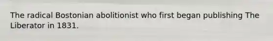 The radical Bostonian abolitionist who first began publishing The Liberator in 1831.