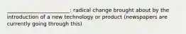 ________________________: radical change brought about by the introduction of a new technology or product (newspapers are currently going through this)