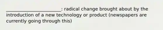 ________________________: radical change brought about by the introduction of a new technology or product (newspapers are currently going through this)