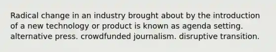 Radical change in an industry brought about by the introduction of a new technology or product is known as agenda setting. alternative press. crowdfunded journalism. disruptive transition.