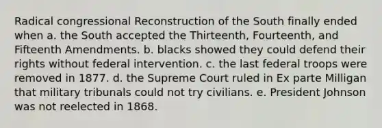 Radical congressional Reconstruction of the South finally ended when a. the South accepted the Thirteenth, Fourteenth, and Fifteenth Amendments. b. blacks showed they could defend their rights without federal intervention. c. the last federal troops were removed in 1877. d. the Supreme Court ruled in Ex parte Milligan that military tribunals could not try civilians. e. President Johnson was not reelected in 1868.