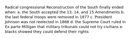 Radical congressional Reconstruction of the South finally ended when: a. the South accepted the 13, 14, and 15 Amendments b. the last federal troops were removed in 1877 c. President Johnson was not reelected in 1868 d. the Supreme Court ruled in Ex parte Milligan that military tribunals could not try civilians e. blacks showed they could defend their rights