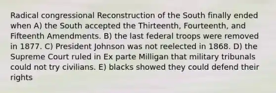 Radical congressional Reconstruction of the South finally ended when A) the South accepted the Thirteenth, Fourteenth, and Fifteenth Amendments. B) the last federal troops were removed in 1877. C) President Johnson was not reelected in 1868. D) the Supreme Court ruled in Ex parte Milligan that military tribunals could not try civilians. E) blacks showed they could defend their rights