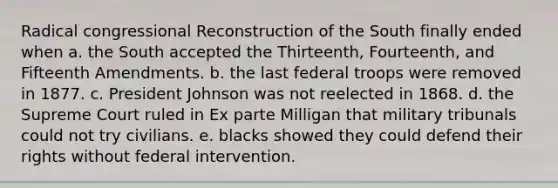 Radical congressional Reconstruction of the South finally ended when a. the South accepted the Thirteenth, Fourteenth, and Fifteenth Amendments. b. the last federal troops were removed in 1877. c. President Johnson was not reelected in 1868. d. the Supreme Court ruled in Ex parte Milligan that military tribunals could not try civilians. e. blacks showed they could defend their rights without federal intervention.