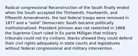 Radical congressional Reconstruction of the South finally ended when the South accepted the Thirteenth, Fourteenth, and Fifteenth Amendments. the last federal troops were removed in 1877 and a "solid" Democratic South became politically institutionalized. President Johnson was not reelected in 1868. the Supreme Court ruled in Ex parte Milligan that military tribunals could not try civilians. blacks showed they could defend their civil rights adequately in state courts and legislatures without federal congressional and military intervention.