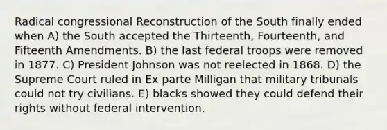 Radical congressional Reconstruction of the South finally ended when A) the South accepted the Thirteenth, Fourteenth, and Fifteenth Amendments. B) the last federal troops were removed in 1877. C) President Johnson was not reelected in 1868. D) the Supreme Court ruled in Ex parte Milligan that military tribunals could not try civilians. E) blacks showed they could defend their rights without federal intervention.