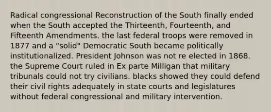 Radical congressional Reconstruction of the South finally ended when the South accepted the Thirteenth, Fourteenth, and Fifteenth Amendments. the last federal troops were removed in 1877 and a "solid" Democratic South became politically institutionalized. President Johnson was not re elected in 1868. the Supreme Court ruled in Ex parte Milligan that military tribunals could not try civilians. blacks showed they could defend their civil rights adequately in state courts and legislatures without federal congressional and military intervention.