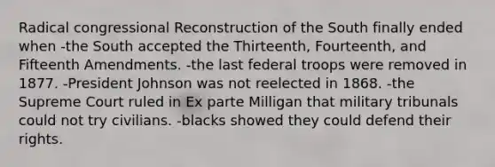 Radical congressional Reconstruction of the South finally ended when -the South accepted the Thirteenth, Fourteenth, and Fifteenth Amendments. -the last federal troops were removed in 1877. -President Johnson was not reelected in 1868. -the Supreme Court ruled in Ex parte Milligan that military tribunals could not try civilians. -blacks showed they could defend their rights.