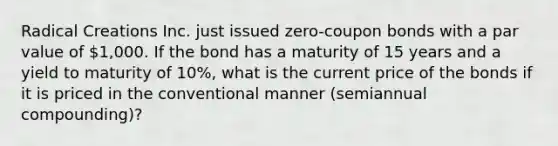 Radical Creations Inc. just issued zero-coupon bonds with a par value of 1,000. If the bond has a maturity of 15 years and a yield to maturity of 10%, what is the current price of the bonds if it is priced in the conventional manner (semiannual compounding)?