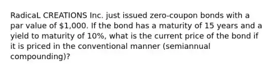 RadicaL CREATIONS Inc. just issued zero-coupon bonds with a par value of 1,000. If the bond has a maturity of 15 years and a yield to maturity of 10%, what is the current price of the bond if it is priced in the conventional manner (semiannual compounding)?