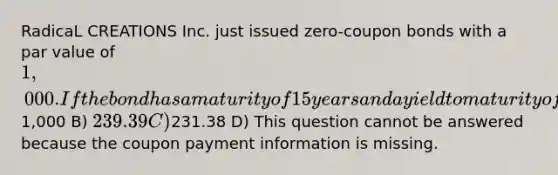 RadicaL CREATIONS Inc. just issued zero-coupon bonds with a par value of 1,000. If the bond has a maturity of 15 years and a yield to maturity of 10%, what is the current price of the bond if it is priced in the conventional manner? A)1,000 B) 239.39 C)231.38 D) This question cannot be answered because the coupon payment information is missing.