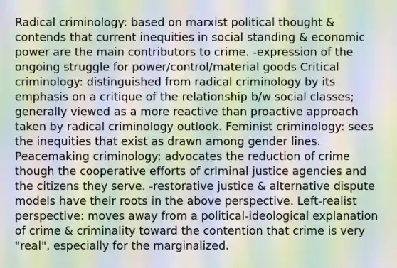 Radical criminology: based on marxist political thought & contends that current inequities in social standing & economic power are the main contributors to crime. -expression of the ongoing struggle for power/control/material goods Critical criminology: distinguished from radical criminology by its emphasis on a critique of the relationship b/w social classes; generally viewed as a more reactive than proactive approach taken by radical criminology outlook. Feminist criminology: sees the inequities that exist as drawn among gender lines. Peacemaking criminology: advocates the reduction of crime though the cooperative efforts of criminal justice agencies and the citizens they serve. -restorative justice & alternative dispute models have their roots in the above perspective. Left-realist perspective: moves away from a political-ideological explanation of crime & criminality toward the contention that crime is very "real", especially for the marginalized.