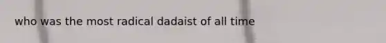 who was the most radical dadaist of all time