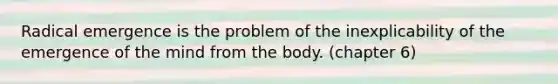 Radical emergence is the problem of the inexplicability of the emergence of the mind from the body. (chapter 6)