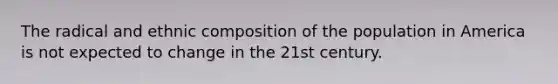 The radical and ethnic composition of the population in America is not expected to change in the 21st century.