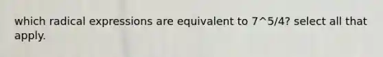 which radical expressions are equivalent to 7^5/4? select all that apply.