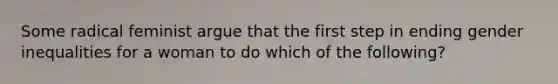 Some radical feminist argue that the first step in ending gender inequalities for a woman to do which of the following?