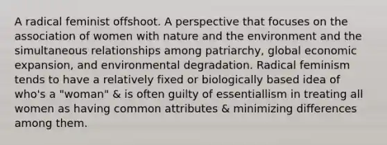 A radical feminist offshoot. A perspective that focuses on the association of women with nature and the environment and the simultaneous relationships among patriarchy, global economic expansion, and environmental degradation. Radical feminism tends to have a relatively fixed or biologically based idea of who's a "woman" & is often guilty of essentiallism in treating all women as having common attributes & minimizing differences among them.