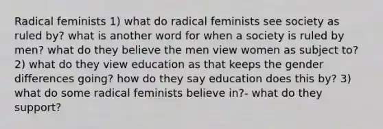 Radical feminists 1) what do radical feminists see society as ruled by? what is another word for when a society is ruled by men? what do they believe the men view women as subject to? 2) what do they view education as that keeps the gender differences going? how do they say education does this by? 3) what do some radical feminists believe in?- what do they support?