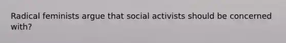 Radical feminists argue that social activists should be concerned with?