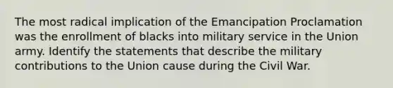 The most radical implication of the Emancipation Proclamation was the enrollment of blacks into military service in the Union army. Identify the statements that describe the military contributions to the Union cause during the Civil War.