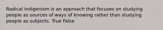 Radical indigenism is an approach that focuses on studying people as sources of ways of knowing rather than studying people as subjects. True False