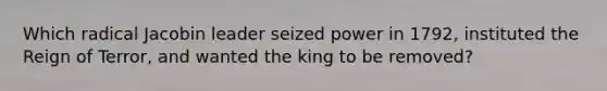 Which radical Jacobin leader seized power in 1792, instituted the Reign of Terror, and wanted the king to be removed?