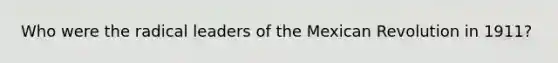 Who were the radical leaders of the Mexican Revolution in 1911?