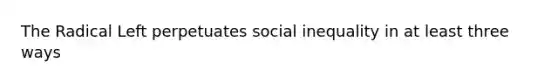 The Radical Left perpetuates social inequality in at least three ways