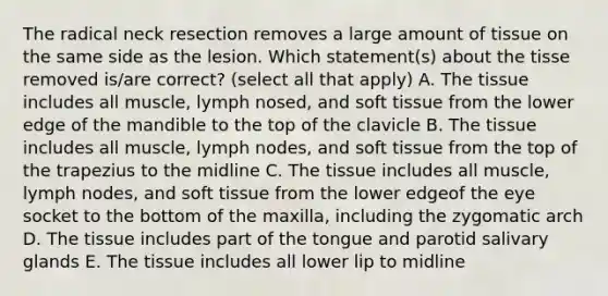 The radical neck resection removes a large amount of tissue on the same side as the lesion. Which statement(s) about the tisse removed is/are correct? (select all that apply) A. The tissue includes all muscle, lymph nosed, and soft tissue from the lower edge of the mandible to the top of the clavicle B. The tissue includes all muscle, lymph nodes, and soft tissue from the top of the trapezius to the midline C. The tissue includes all muscle, lymph nodes, and soft tissue from the lower edgeof the eye socket to the bottom of the maxilla, including the zygomatic arch D. The tissue includes part of the tongue and parotid salivary glands E. The tissue includes all lower lip to midline