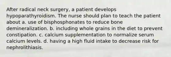 After radical neck surgery, a patient develops hypoparathyroidism. The nurse should plan to teach the patient about a. use of bisphosphonates to reduce bone demineralization. b. including whole grains in the diet to prevent constipation. c. calcium supplementation to normalize serum calcium levels. d. having a high fluid intake to decrease risk for nephrolithiasis.