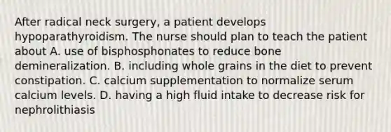 After radical neck surgery, a patient develops hypoparathyroidism. The nurse should plan to teach the patient about A. use of bisphosphonates to reduce bone demineralization. B. including whole grains in the diet to prevent constipation. C. calcium supplementation to normalize serum calcium levels. D. having a high fluid intake to decrease risk for nephrolithiasis