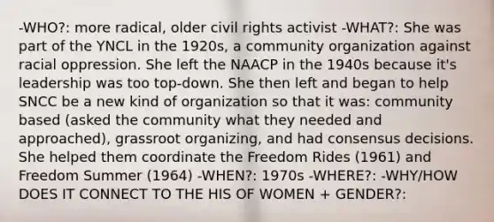 -WHO?: more radical, older civil rights activist -WHAT?: She was part of the YNCL in the 1920s, a community organization against racial oppression. She left the NAACP in the 1940s because it's leadership was too top-down. She then left and began to help SNCC be a new kind of organization so that it was: community based (asked the community what they needed and approached), grassroot organizing, and had consensus decisions. She helped them coordinate the Freedom Rides (1961) and Freedom Summer (1964) -WHEN?: 1970s -WHERE?: -WHY/HOW DOES IT CONNECT TO THE HIS OF WOMEN + GENDER?: