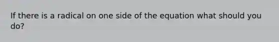 If there is a radical on one side of the equation what should you do?