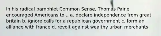 In his radical pamphlet Common Sense, Thomas Paine encouraged Americans to... a. declare independence from great britain b. ignore calls for a republican government c. form an alliance with france d. revolt against wealthy urban merchants