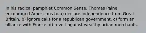 In his radical pamphlet Common Sense, Thomas Paine encouraged Americans to a) declare independence from Great Britain. b) ignore calls for a republican government. c) form an alliance with France. d) revolt against wealthy urban merchants.