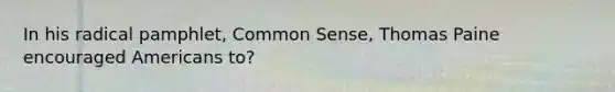 In his radical pamphlet, Common Sense, Thomas Paine encouraged Americans to?