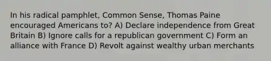 In his radical pamphlet, Common Sense, Thomas Paine encouraged Americans to? A) Declare independence from Great Britain B) Ignore calls for a republican government C) Form an alliance with France D) Revolt against wealthy urban merchants