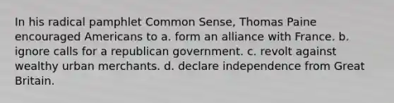 In his radical pamphlet Common Sense, Thomas Paine encouraged Americans to a. form an alliance with France. b. ignore calls for a republican government. c. revolt against wealthy urban merchants. d. declare independence from Great Britain.