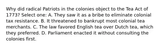 Why did radical Patriots in the colonies object to the Tea Act of 1773? Select one: A. They saw it as a bribe to eliminate colonial tax resistance. B. It threatened to bankrupt most colonial tea merchants. C. The law favored English tea over Dutch tea, which they preferred. D. Parliament enacted it without consulting the colonies first.