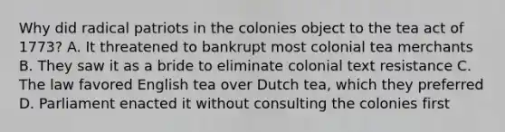 Why did radical patriots in the colonies object to the tea act of 1773? A. It threatened to bankrupt most colonial tea merchants B. They saw it as a bride to eliminate colonial text resistance C. The law favored English tea over Dutch tea, which they preferred D. Parliament enacted it without consulting the colonies first