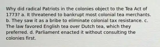 Why did radical Patriots in the colonies object to the Tea Act of 1773? a. It threatened to bankrupt most colonial tea merchants. b. They saw it as a bribe to eliminate colonial tax resistance. c. The law favored English tea over Dutch tea, which they preferred. d. Parliament enacted it without consulting the colonies first.