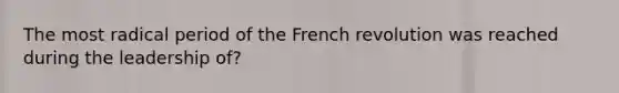 The most radical period of the French revolution was reached during the leadership of?