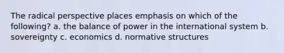 The radical perspective places emphasis on which of the following? a. the balance of power in the international system b. sovereignty c. economics d. normative structures