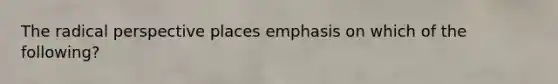 The radical perspective places emphasis on which of the following?