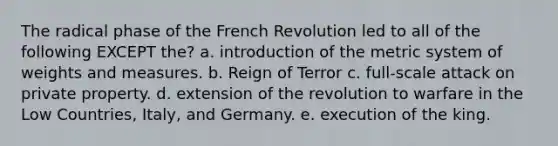 The radical phase of the French Revolution led to all of the following EXCEPT the? a. introduction of the metric system of weights and measures. b. Reign of Terror c. full-scale attack on private property. d. extension of the revolution to warfare in the Low Countries, Italy, and Germany. e. execution of the king.