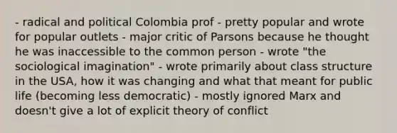 - radical and political Colombia prof - pretty popular and wrote for popular outlets - major critic of Parsons because he thought he was inaccessible to the common person - wrote "the sociological imagination" - wrote primarily about class structure in the USA, how it was changing and what that meant for public life (becoming less democratic) - mostly ignored Marx and doesn't give a lot of explicit theory of conflict